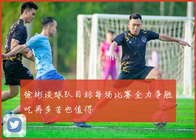 徐彬谈球队目标每场比赛全力争胜吃再多苦也值得
