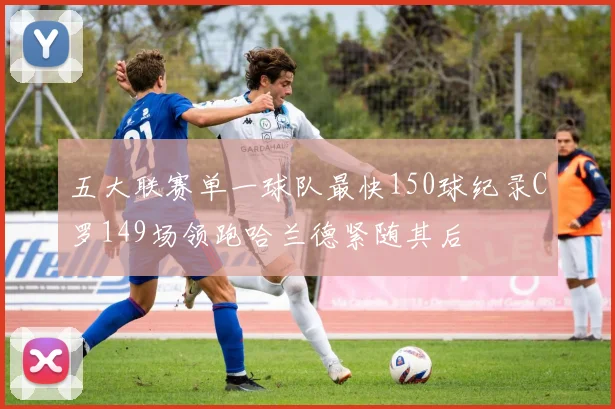 五大联赛单一球队最快150球纪录C罗149场领跑哈兰德紧随其后