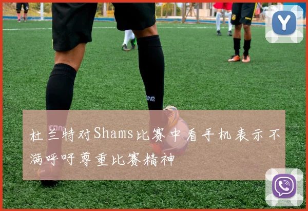 杜兰特对Shams比赛中看手机表示不满呼吁尊重比赛精神
