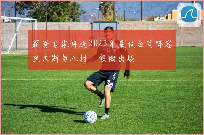 薪资专家评选2023年最佳合同阵容里夫斯与八村塁领衔出战