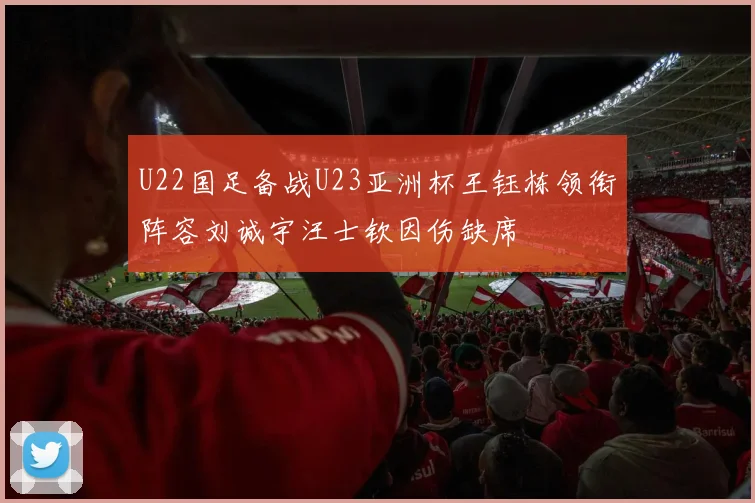 U22国足备战U23亚洲杯王钰栋领衔阵容刘诚宇汪士钦因伤缺席