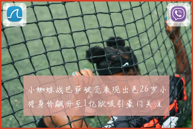 小蜘蛛战巴萨破荒表现出色26岁小将身价飙升至1亿欧吸引豪门关注