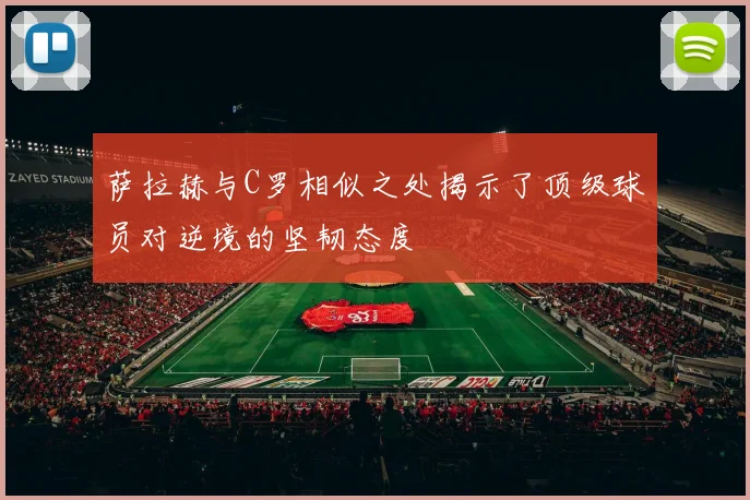 萨拉赫与C罗相似之处揭示了顶级球员对逆境的坚韧态度
