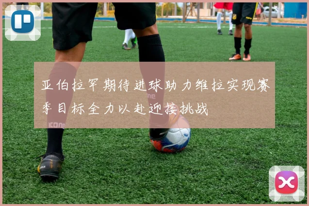 亚伯拉罕期待进球助力维拉实现赛季目标全力以赴迎接挑战