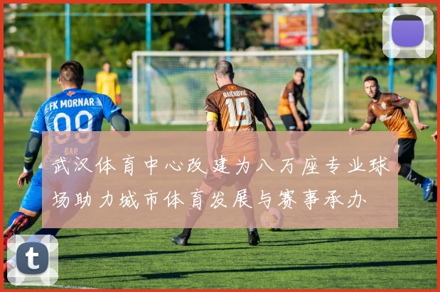 武汉体育中心改建为八万座专业球场助力城市体育发展与赛事承办