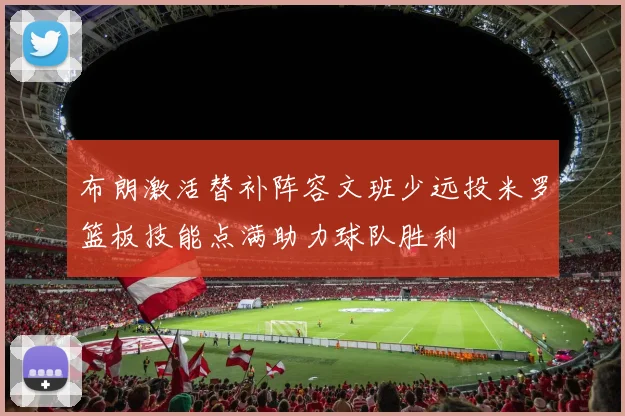 布朗激活替补阵容文班少远投米罗篮板技能点满助力球队胜利