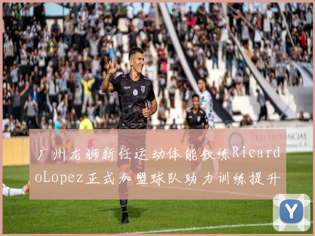广州龙狮新任运动体能教练RicardoLopez正式加盟球队助力训练提升