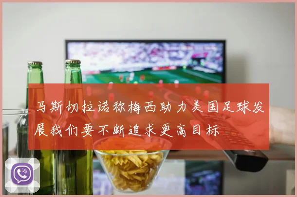 马斯切拉诺称梅西助力美国足球发展我们要不断追求更高目标