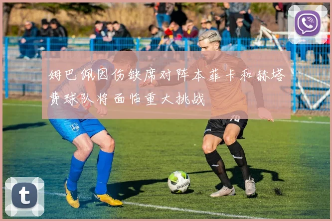 姆巴佩因伤缺席对阵本菲卡和赫塔费球队将面临重大挑战