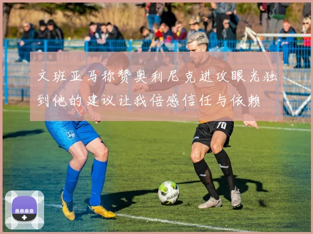文班亚马称赞奥利尼克进攻眼光独到他的建议让我倍感信任与依赖