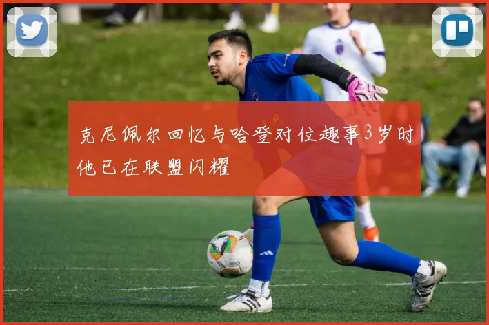 克尼佩尔回忆与哈登对位趣事3岁时他已在联盟闪耀