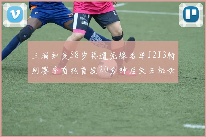 三浦知良58岁再遭无缘名单J2J3特别赛季首轮首发20分钟后失去机会