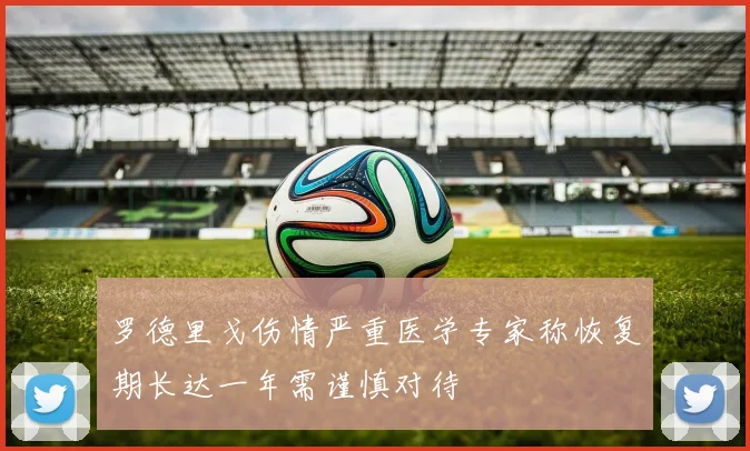 罗德里戈伤情严重医学专家称恢复期长达一年需谨慎对待