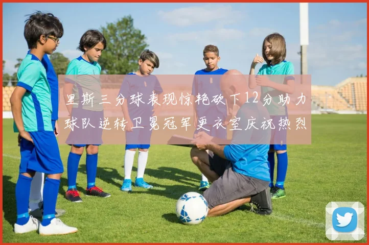 里斯三分球表现惊艳砍下12分助力球队逆转卫冕冠军更衣室庆祝热烈