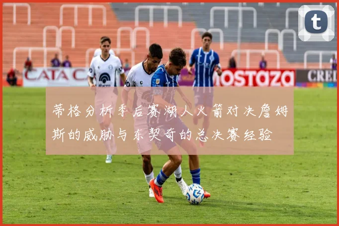 蒂格分析季后赛湖人火箭对决詹姆斯的威胁与东契奇的总决赛经验