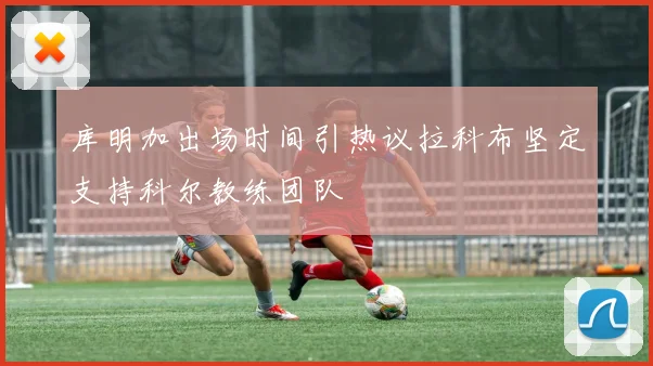 库明加出场时间引热议拉科布坚定支持科尔教练团队