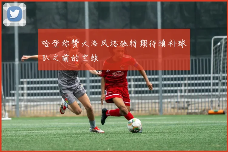 哈登称赞大洛风格独特期待填补球队之前的空缺
