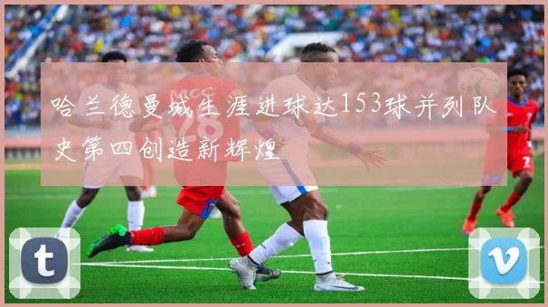 哈兰德曼城生涯进球达153球并列队史第四创造新辉煌