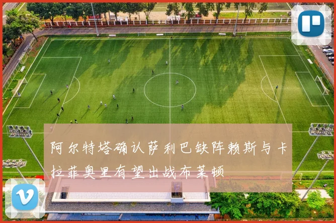 阿尔特塔确认萨利巴缺阵赖斯与卡拉菲奥里有望出战布莱顿