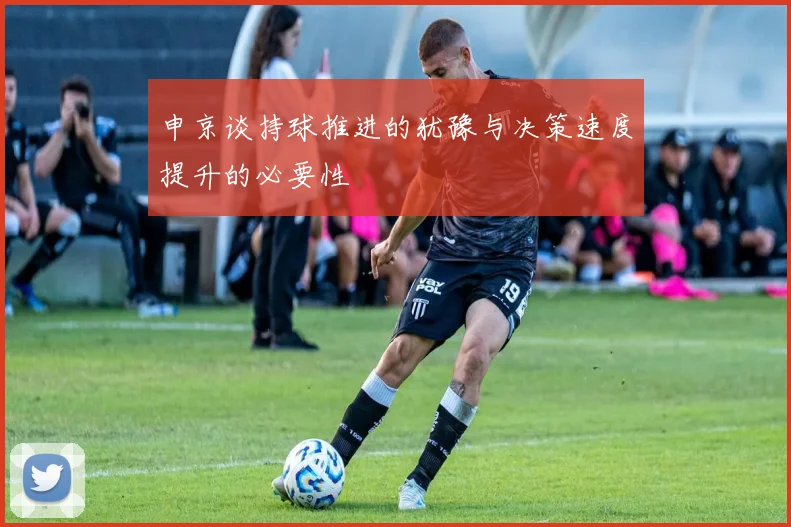 申京谈持球推进的犹豫与决策速度提升的必要性