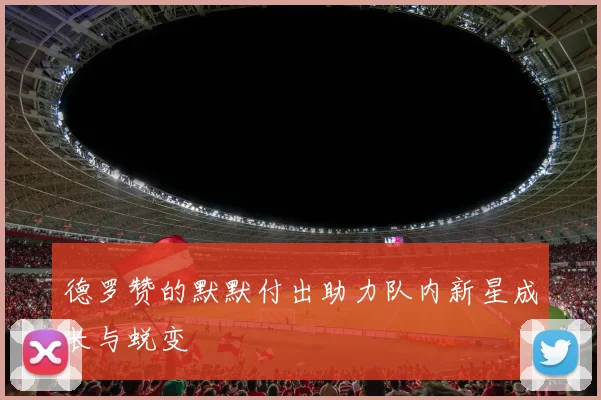 德罗赞的默默付出助力队内新星成长与蜕变
