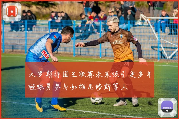大罗期待国王联赛未来吸引更多年轻球员参与如维尼修斯等人