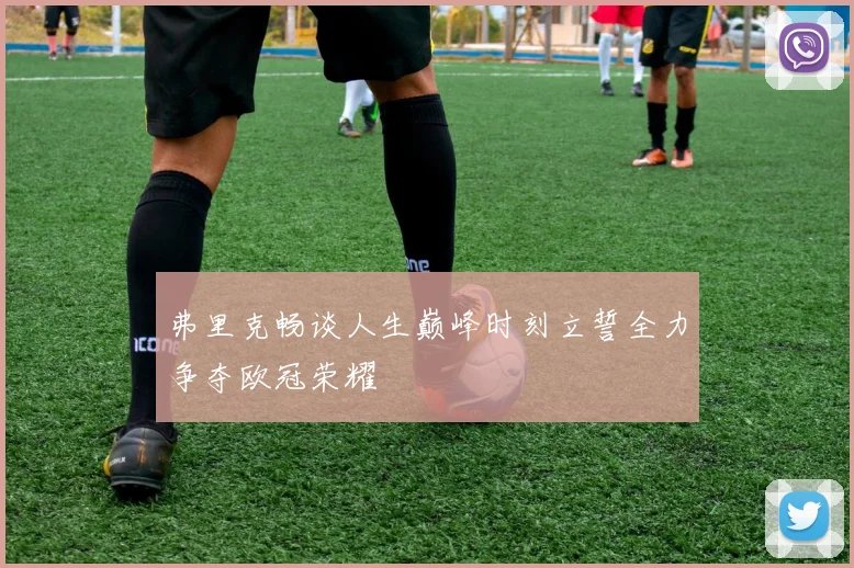 弗里克畅谈人生巅峰时刻立誓全力争夺欧冠荣耀