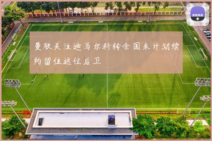 曼联关注迪马尔科转会国米计划续约留住这位后卫