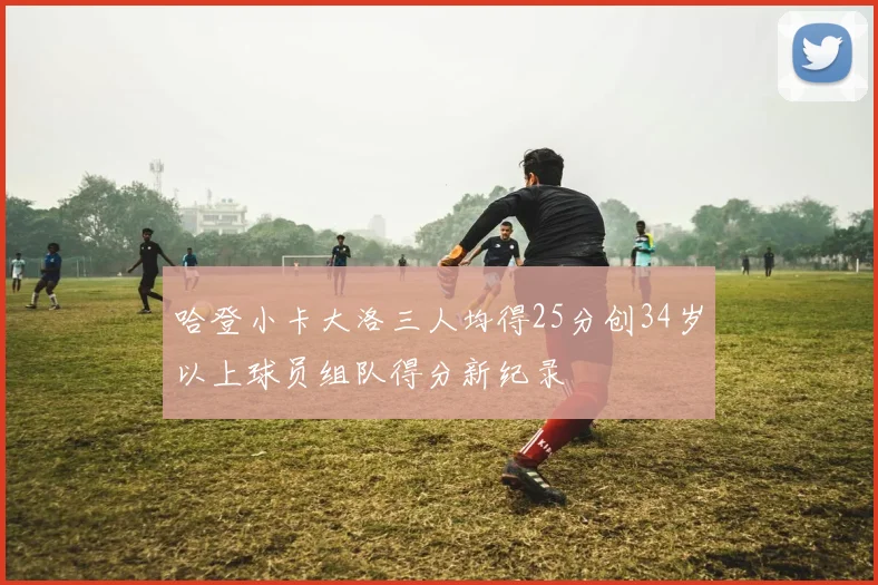 哈登小卡大洛三人均得25分创34岁以上球员组队得分新纪录