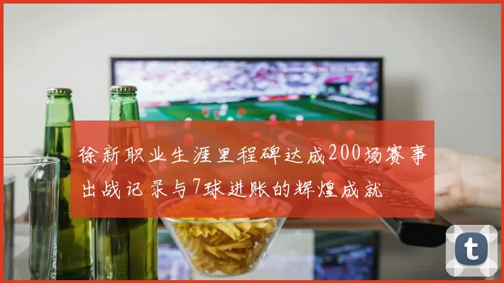 徐新职业生涯里程碑达成200场赛事出战记录与7球进账的辉煌成就