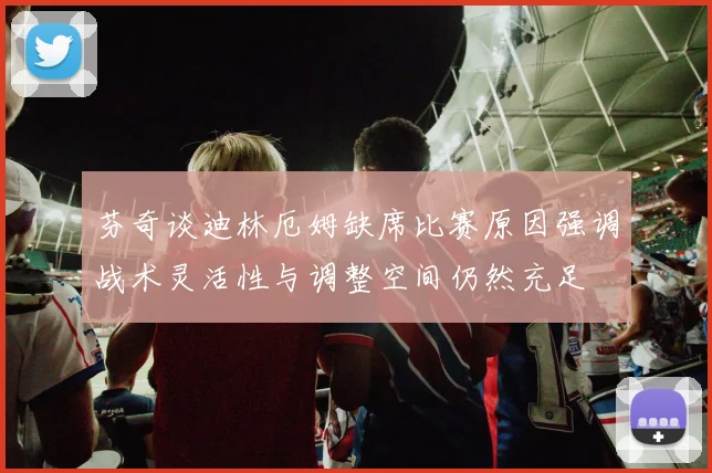 芬奇谈迪林厄姆缺席比赛原因强调战术灵活性与调整空间仍然充足