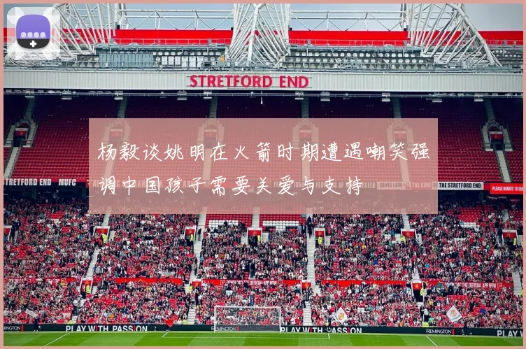 杨毅谈姚明在火箭时期遭遇嘲笑强调中国孩子需要关爱与支持