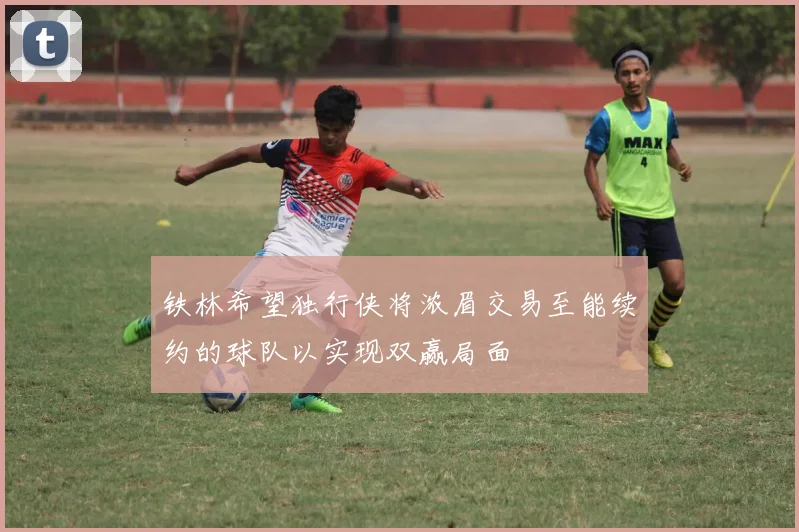 铁林希望独行侠将浓眉交易至能续约的球队以实现双赢局面