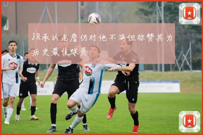 JR承认老詹仍对他不满但称赞其为历史最佳球员