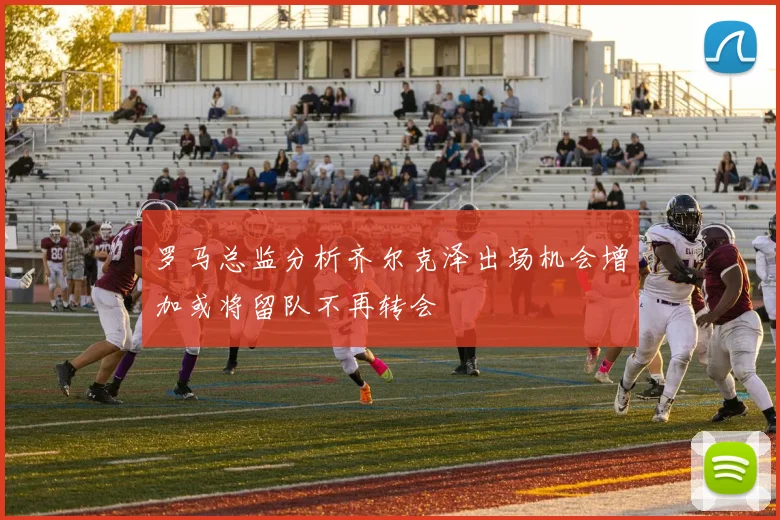 罗马总监分析齐尔克泽出场机会增加或将留队不再转会