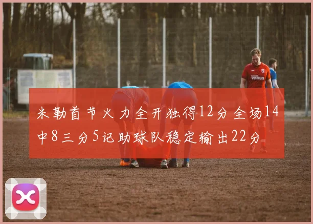 米勒首节火力全开独得12分全场14中8三分5记助球队稳定输出22分