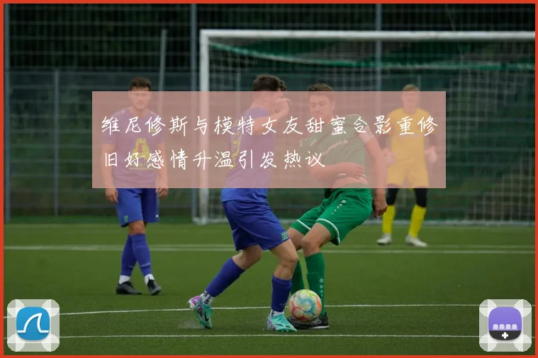 维尼修斯与模特女友甜蜜合影重修旧好感情升温引发热议