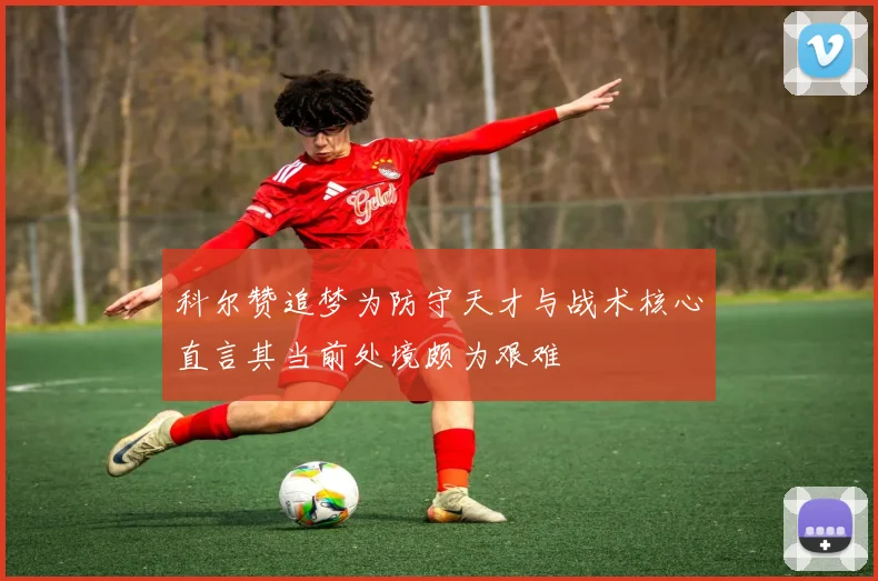 科尔赞追梦为防守天才与战术核心直言其当前处境颇为艰难
