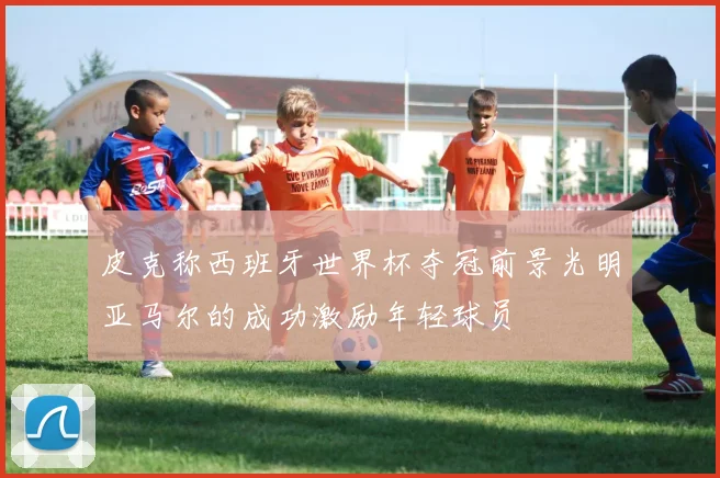 皮克称西班牙世界杯夺冠前景光明亚马尔的成功激励年轻球员