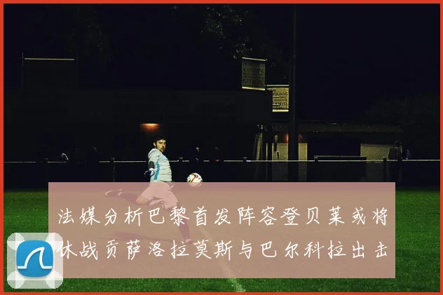 法媒分析巴黎首发阵容登贝莱或将休战贡萨洛拉莫斯与巴尔科拉出击